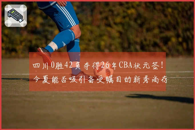 四川0胜42负夺得26年CBA状元签！今夏能否吸引备受瞩目的新秀尚存疑问