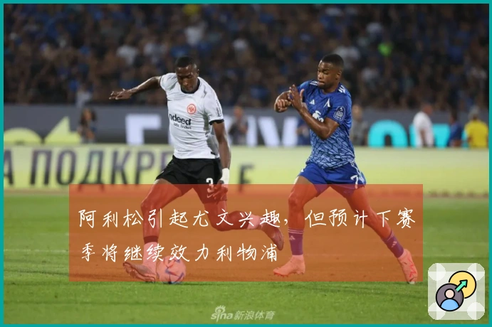 阿利松引起尤文兴趣，但预计下赛季将继续效力利物浦