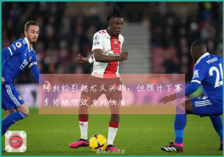 阿利松引起尤文兴趣，但预计下赛季将继续效力利物浦