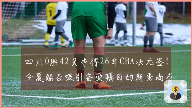 四川0胜42负夺得26年CBA状元签！今夏能否吸引备受瞩目的新秀尚存疑问
